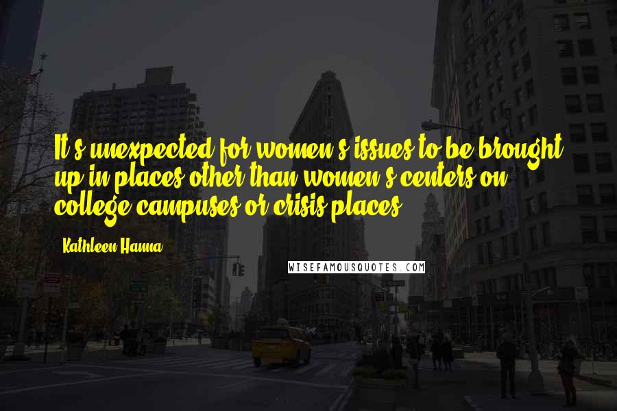 Kathleen Hanna Quotes: It's unexpected for women's issues to be brought up in places other than women's centers on college campuses or crisis places.