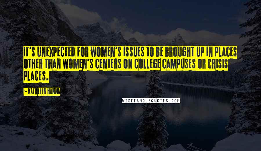 Kathleen Hanna Quotes: It's unexpected for women's issues to be brought up in places other than women's centers on college campuses or crisis places.