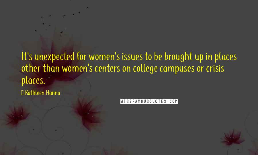 Kathleen Hanna Quotes: It's unexpected for women's issues to be brought up in places other than women's centers on college campuses or crisis places.