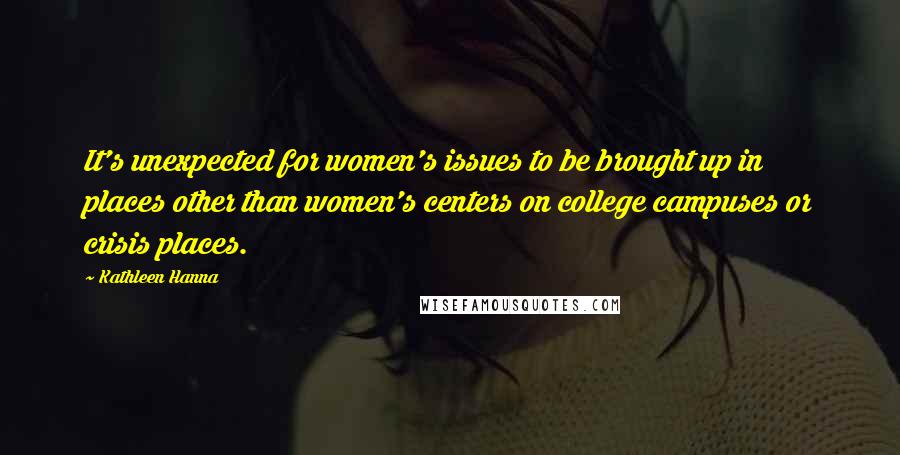 Kathleen Hanna Quotes: It's unexpected for women's issues to be brought up in places other than women's centers on college campuses or crisis places.