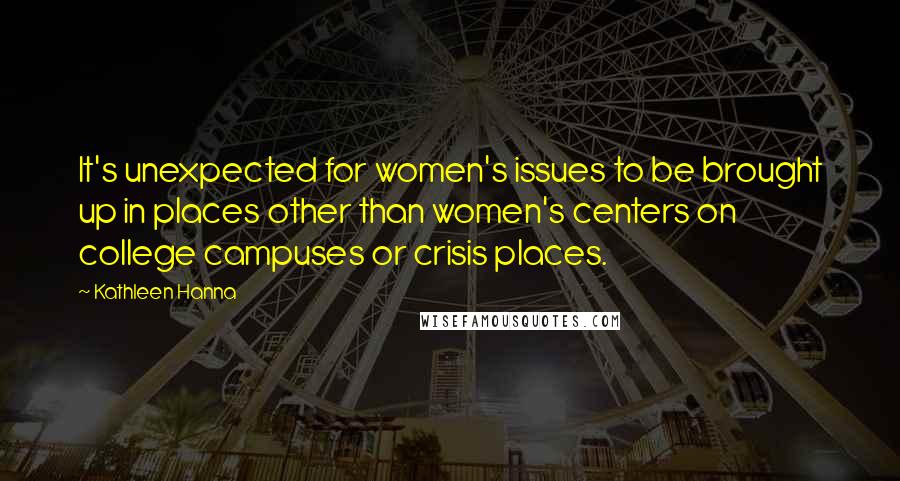 Kathleen Hanna Quotes: It's unexpected for women's issues to be brought up in places other than women's centers on college campuses or crisis places.