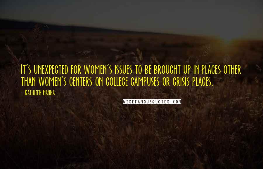 Kathleen Hanna Quotes: It's unexpected for women's issues to be brought up in places other than women's centers on college campuses or crisis places.