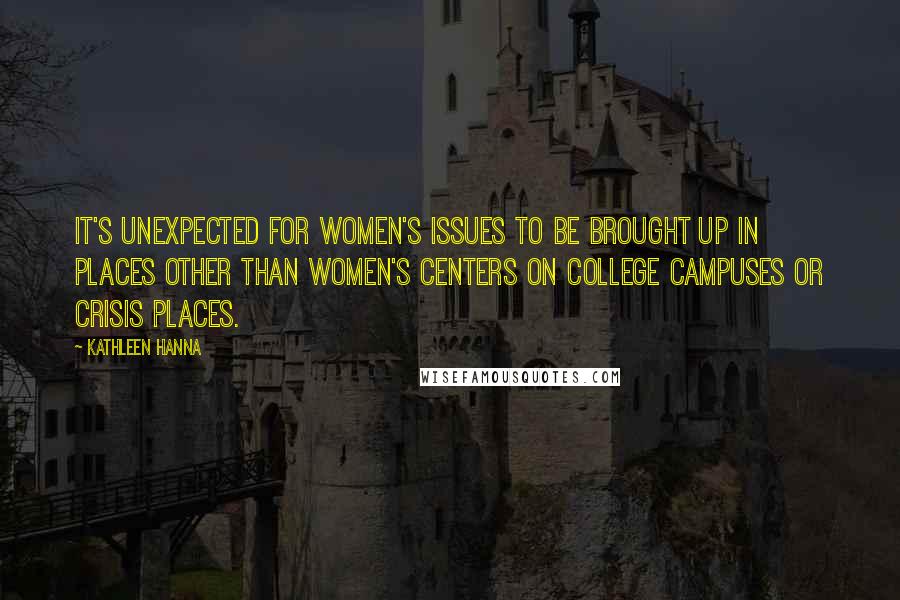 Kathleen Hanna Quotes: It's unexpected for women's issues to be brought up in places other than women's centers on college campuses or crisis places.
