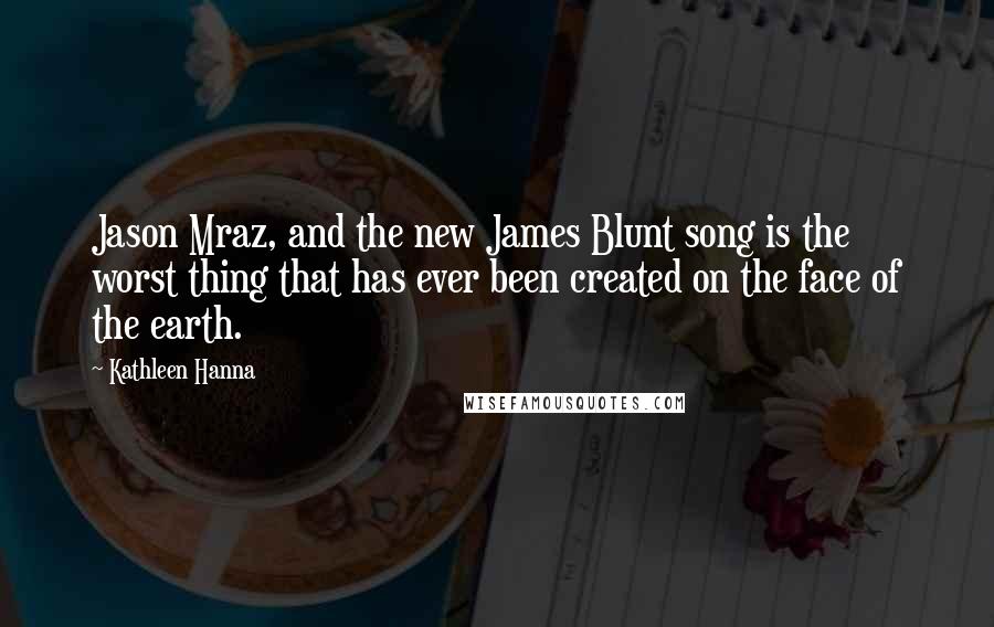 Kathleen Hanna Quotes: Jason Mraz, and the new James Blunt song is the worst thing that has ever been created on the face of the earth.