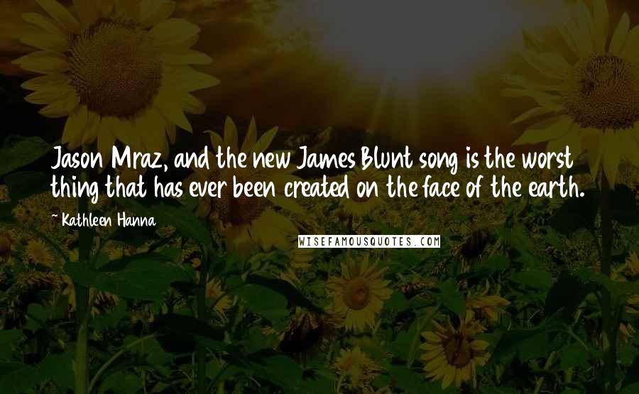 Kathleen Hanna Quotes: Jason Mraz, and the new James Blunt song is the worst thing that has ever been created on the face of the earth.