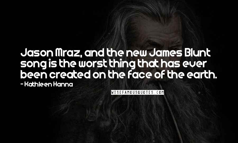 Kathleen Hanna Quotes: Jason Mraz, and the new James Blunt song is the worst thing that has ever been created on the face of the earth.