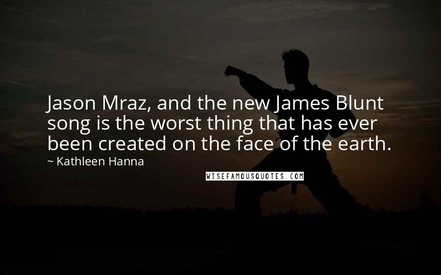 Kathleen Hanna Quotes: Jason Mraz, and the new James Blunt song is the worst thing that has ever been created on the face of the earth.