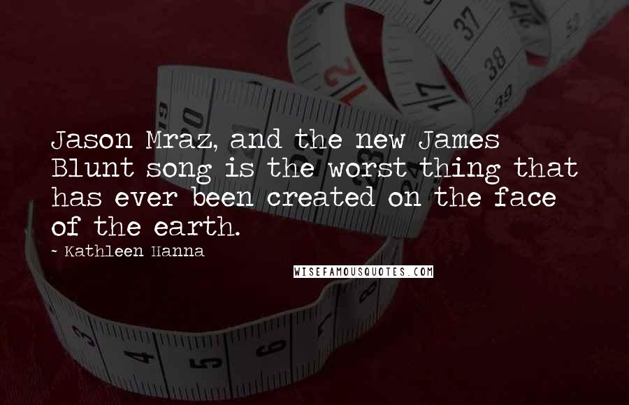 Kathleen Hanna Quotes: Jason Mraz, and the new James Blunt song is the worst thing that has ever been created on the face of the earth.