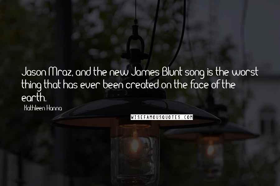 Kathleen Hanna Quotes: Jason Mraz, and the new James Blunt song is the worst thing that has ever been created on the face of the earth.