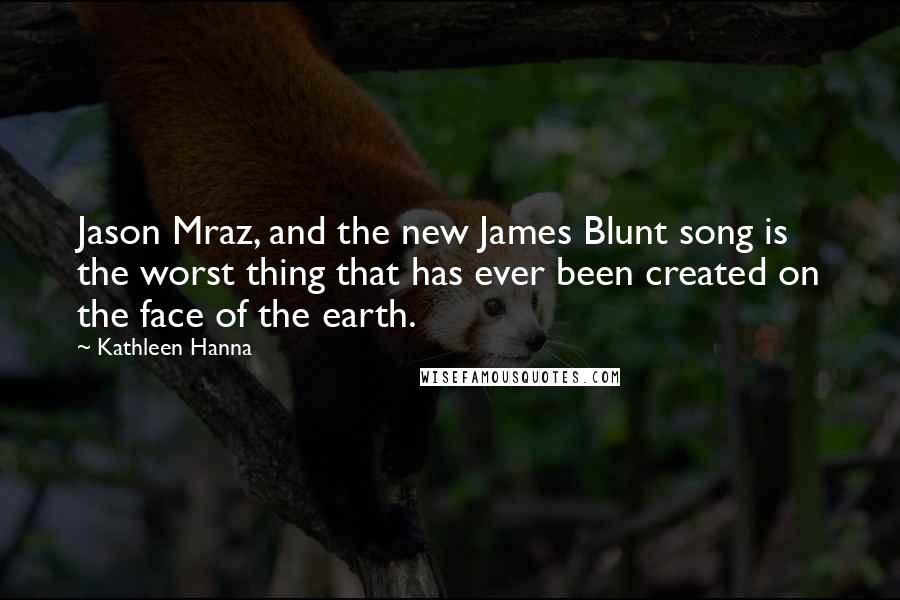 Kathleen Hanna Quotes: Jason Mraz, and the new James Blunt song is the worst thing that has ever been created on the face of the earth.