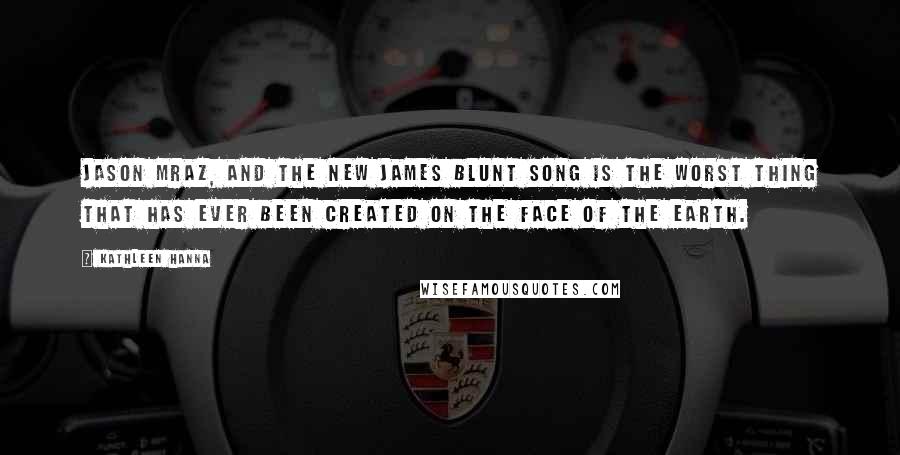 Kathleen Hanna Quotes: Jason Mraz, and the new James Blunt song is the worst thing that has ever been created on the face of the earth.