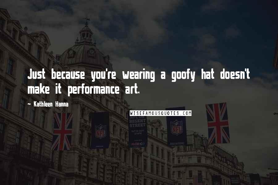 Kathleen Hanna Quotes: Just because you're wearing a goofy hat doesn't make it performance art.