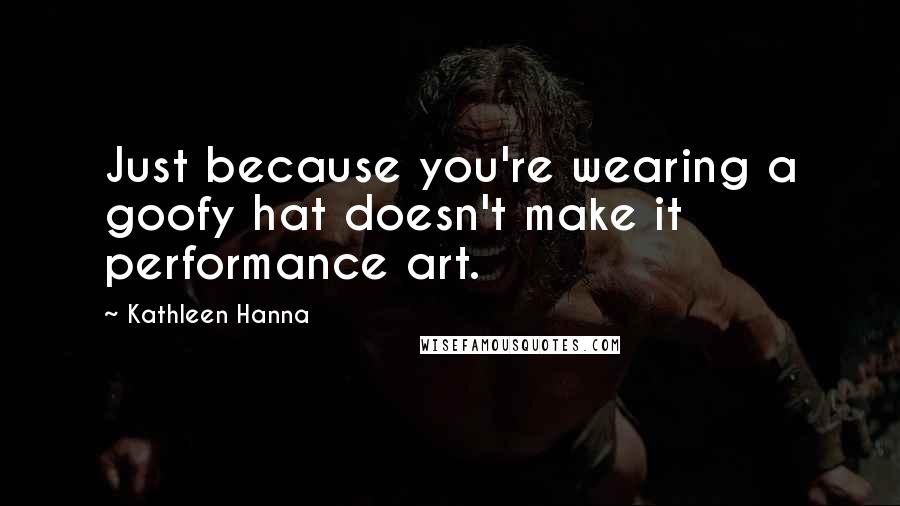 Kathleen Hanna Quotes: Just because you're wearing a goofy hat doesn't make it performance art.