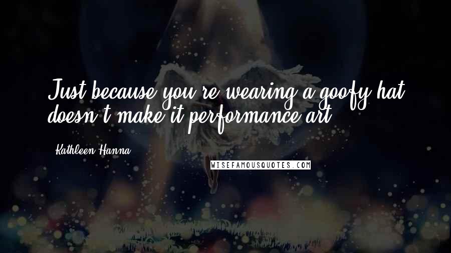 Kathleen Hanna Quotes: Just because you're wearing a goofy hat doesn't make it performance art.