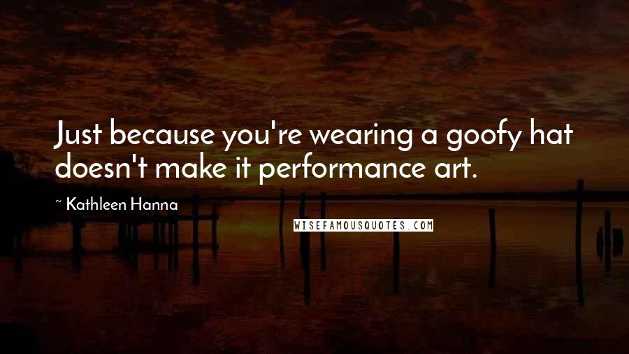 Kathleen Hanna Quotes: Just because you're wearing a goofy hat doesn't make it performance art.