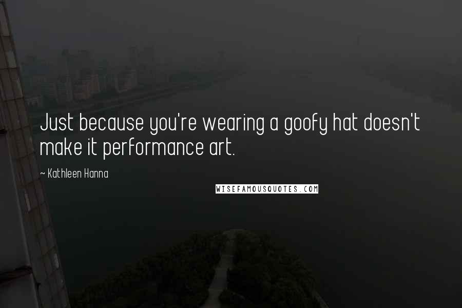 Kathleen Hanna Quotes: Just because you're wearing a goofy hat doesn't make it performance art.