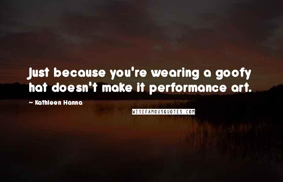 Kathleen Hanna Quotes: Just because you're wearing a goofy hat doesn't make it performance art.