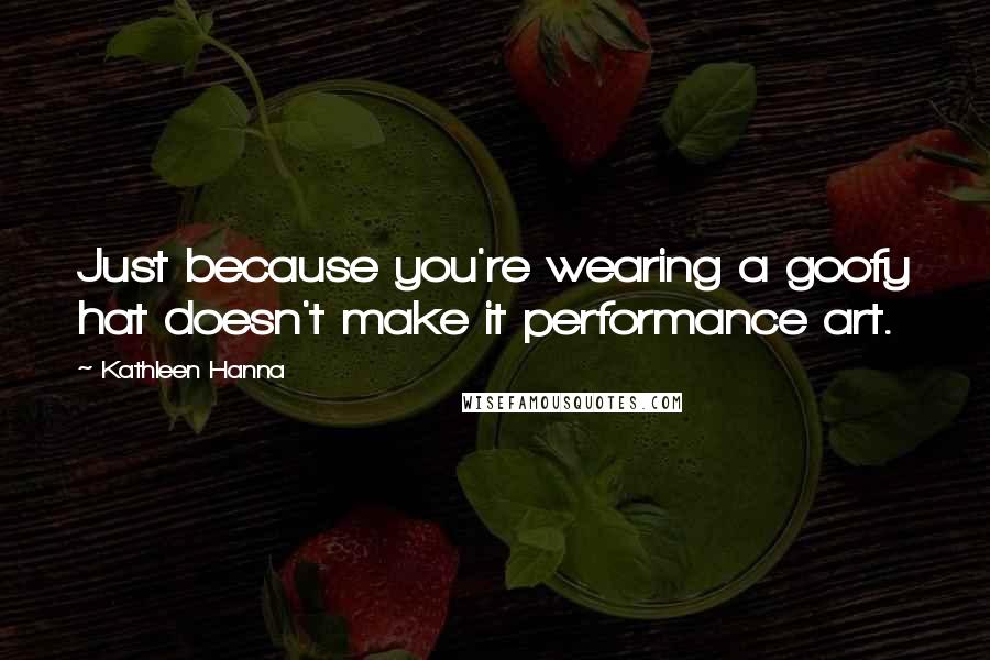 Kathleen Hanna Quotes: Just because you're wearing a goofy hat doesn't make it performance art.