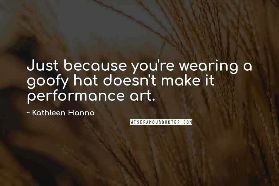 Kathleen Hanna Quotes: Just because you're wearing a goofy hat doesn't make it performance art.