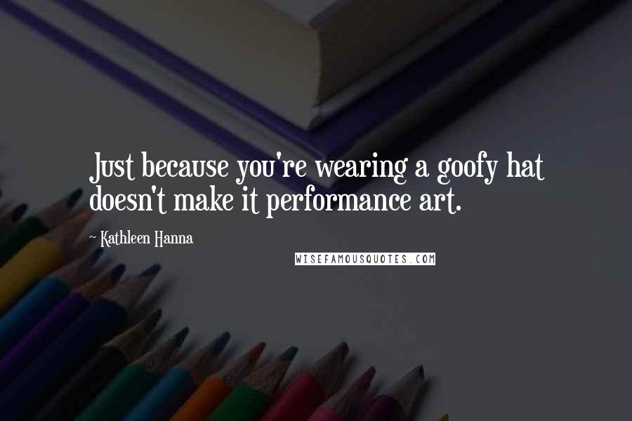 Kathleen Hanna Quotes: Just because you're wearing a goofy hat doesn't make it performance art.