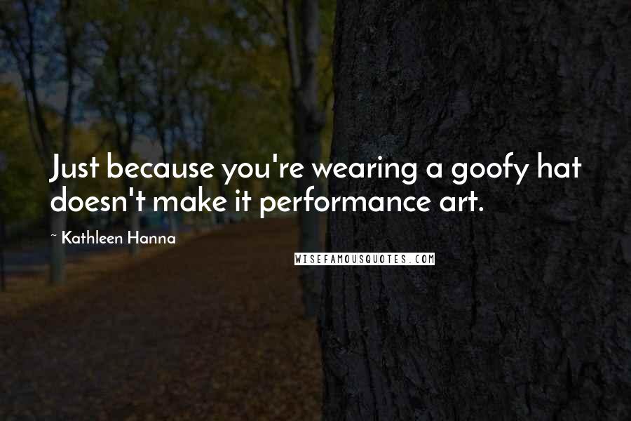 Kathleen Hanna Quotes: Just because you're wearing a goofy hat doesn't make it performance art.