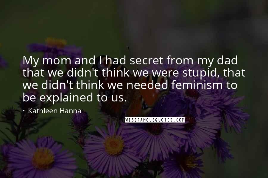 Kathleen Hanna Quotes: My mom and I had secret from my dad that we didn't think we were stupid, that we didn't think we needed feminism to be explained to us.