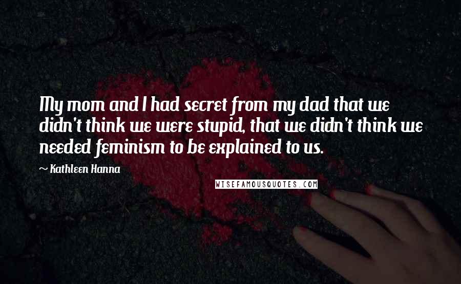 Kathleen Hanna Quotes: My mom and I had secret from my dad that we didn't think we were stupid, that we didn't think we needed feminism to be explained to us.