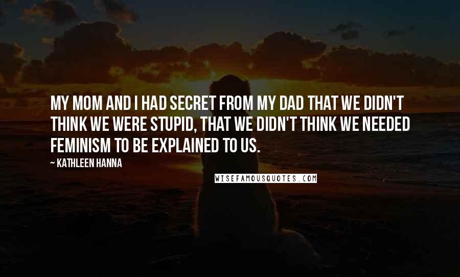 Kathleen Hanna Quotes: My mom and I had secret from my dad that we didn't think we were stupid, that we didn't think we needed feminism to be explained to us.