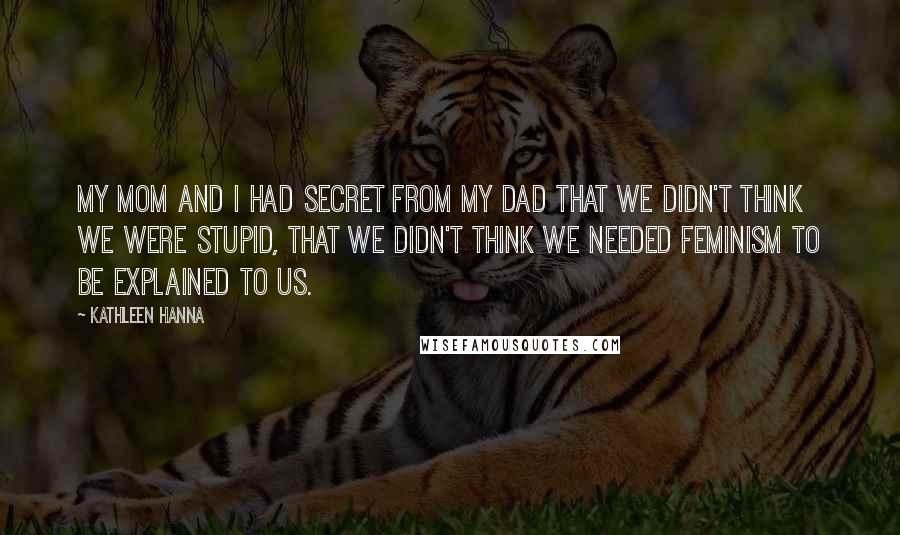 Kathleen Hanna Quotes: My mom and I had secret from my dad that we didn't think we were stupid, that we didn't think we needed feminism to be explained to us.