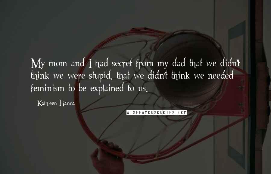 Kathleen Hanna Quotes: My mom and I had secret from my dad that we didn't think we were stupid, that we didn't think we needed feminism to be explained to us.