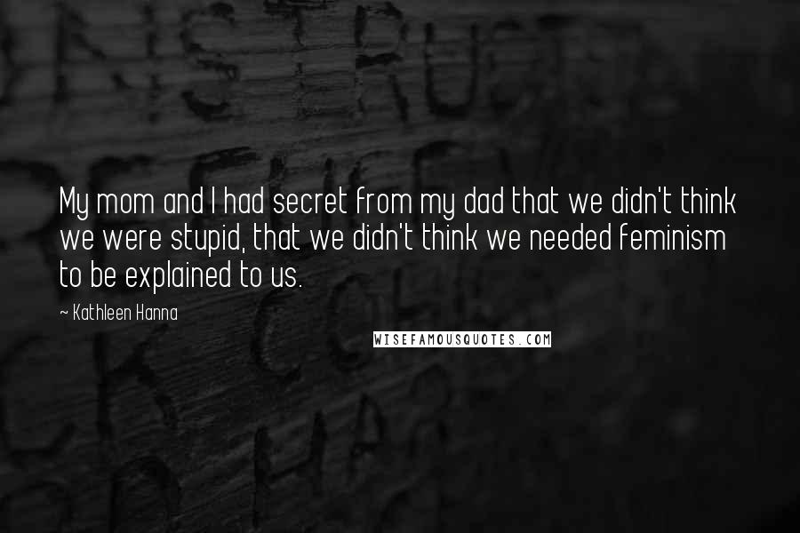 Kathleen Hanna Quotes: My mom and I had secret from my dad that we didn't think we were stupid, that we didn't think we needed feminism to be explained to us.