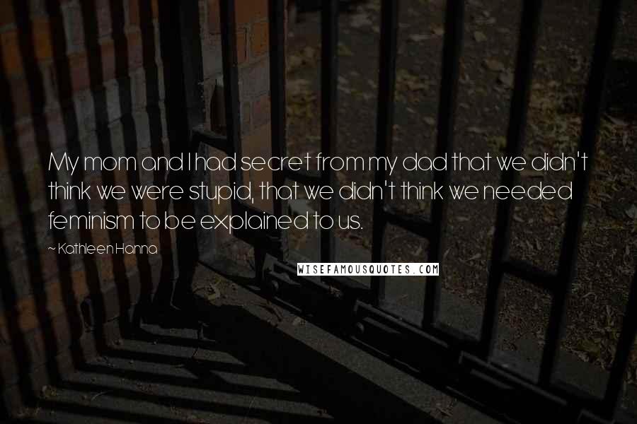 Kathleen Hanna Quotes: My mom and I had secret from my dad that we didn't think we were stupid, that we didn't think we needed feminism to be explained to us.