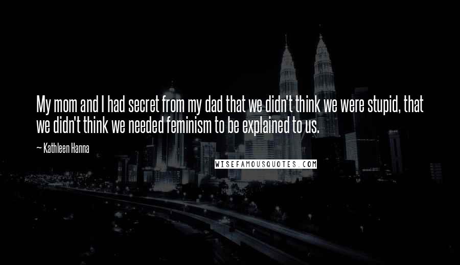 Kathleen Hanna Quotes: My mom and I had secret from my dad that we didn't think we were stupid, that we didn't think we needed feminism to be explained to us.