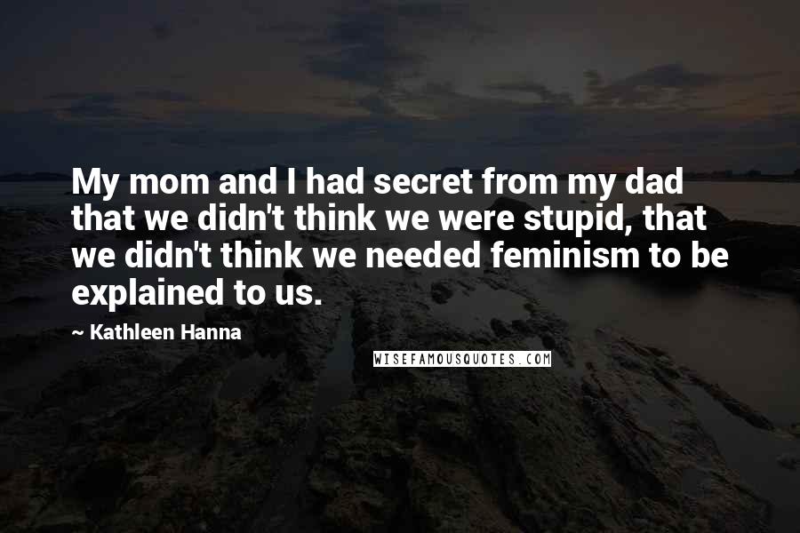 Kathleen Hanna Quotes: My mom and I had secret from my dad that we didn't think we were stupid, that we didn't think we needed feminism to be explained to us.