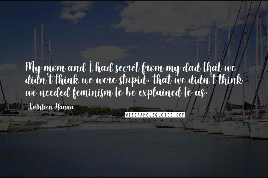Kathleen Hanna Quotes: My mom and I had secret from my dad that we didn't think we were stupid, that we didn't think we needed feminism to be explained to us.