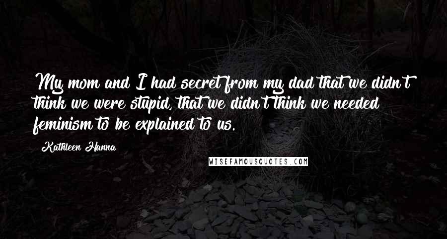 Kathleen Hanna Quotes: My mom and I had secret from my dad that we didn't think we were stupid, that we didn't think we needed feminism to be explained to us.