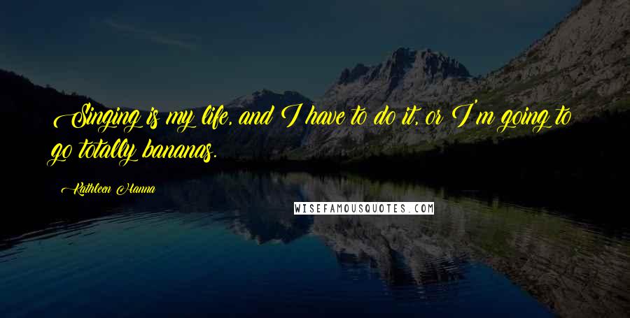 Kathleen Hanna Quotes: Singing is my life, and I have to do it, or I'm going to go totally bananas.