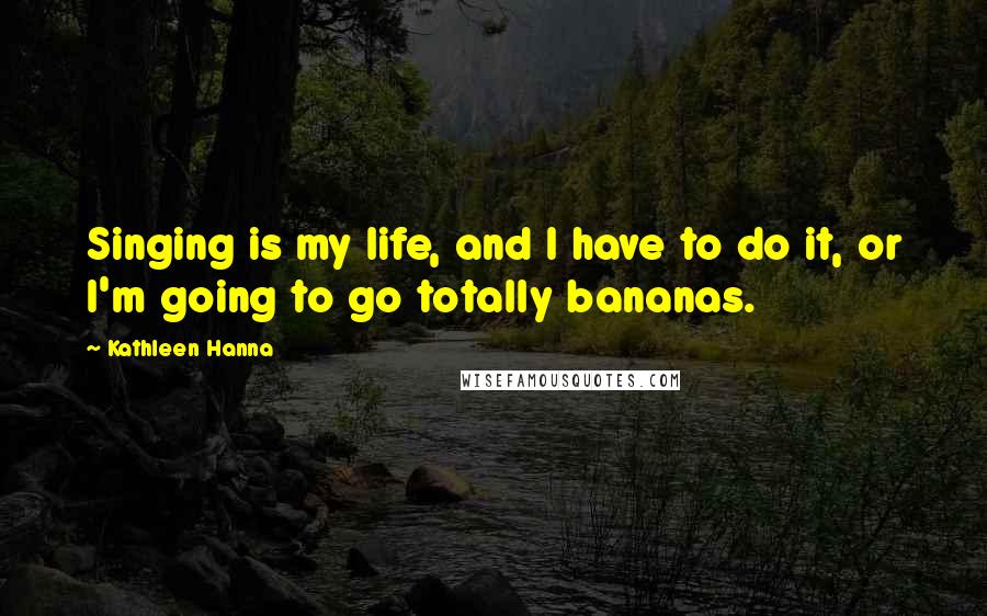 Kathleen Hanna Quotes: Singing is my life, and I have to do it, or I'm going to go totally bananas.