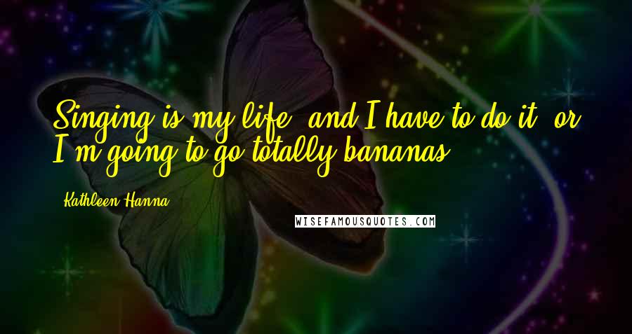 Kathleen Hanna Quotes: Singing is my life, and I have to do it, or I'm going to go totally bananas.