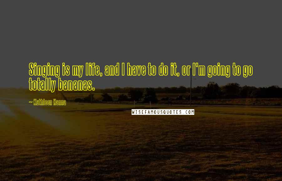 Kathleen Hanna Quotes: Singing is my life, and I have to do it, or I'm going to go totally bananas.