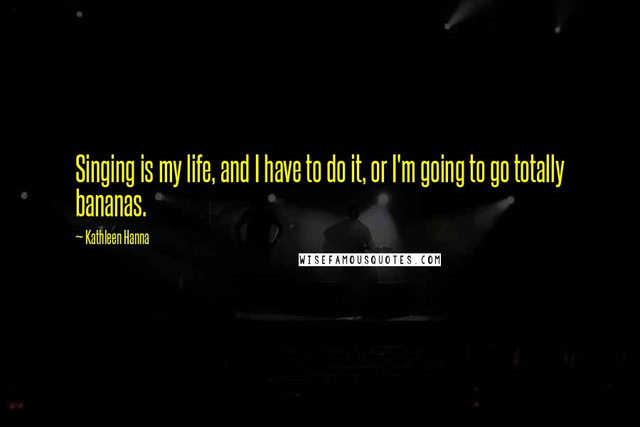 Kathleen Hanna Quotes: Singing is my life, and I have to do it, or I'm going to go totally bananas.