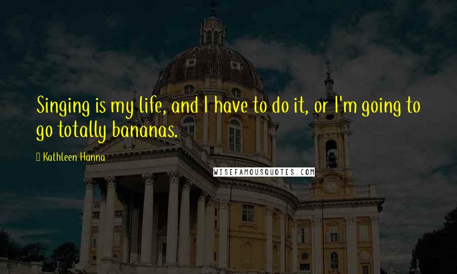 Kathleen Hanna Quotes: Singing is my life, and I have to do it, or I'm going to go totally bananas.