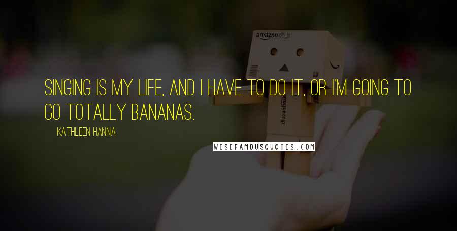 Kathleen Hanna Quotes: Singing is my life, and I have to do it, or I'm going to go totally bananas.