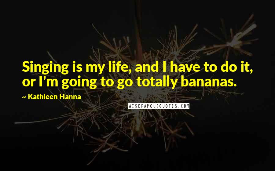 Kathleen Hanna Quotes: Singing is my life, and I have to do it, or I'm going to go totally bananas.