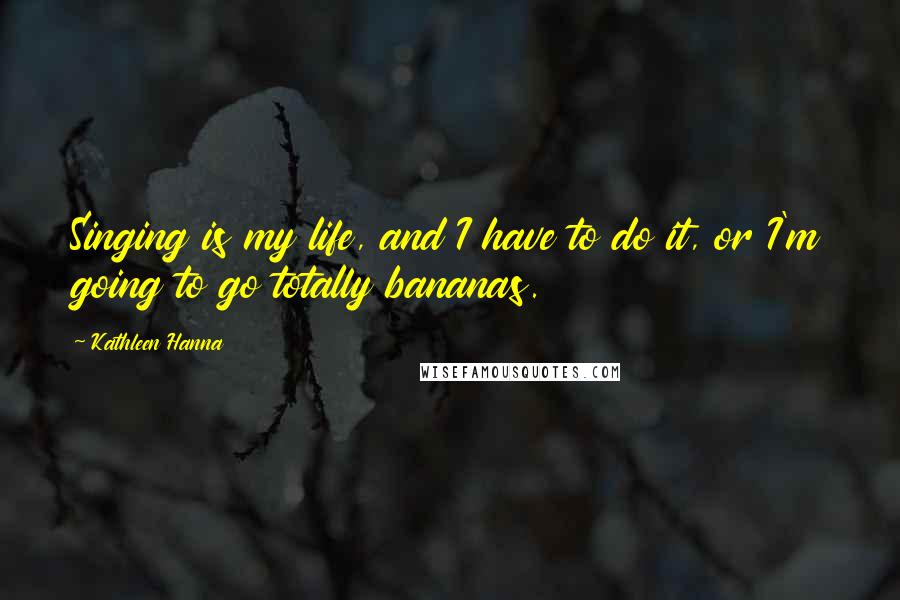 Kathleen Hanna Quotes: Singing is my life, and I have to do it, or I'm going to go totally bananas.