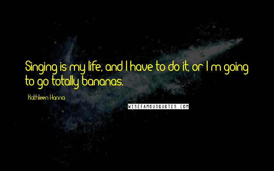 Kathleen Hanna Quotes: Singing is my life, and I have to do it, or I'm going to go totally bananas.