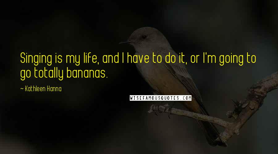 Kathleen Hanna Quotes: Singing is my life, and I have to do it, or I'm going to go totally bananas.