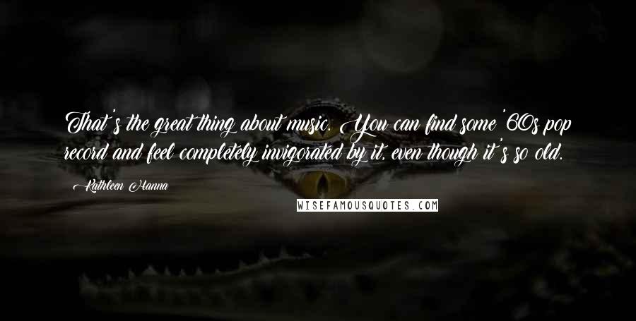 Kathleen Hanna Quotes: That's the great thing about music. You can find some '60s pop record and feel completely invigorated by it, even though it's so old.