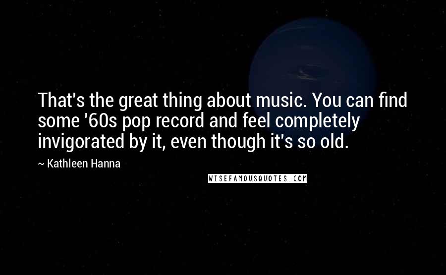 Kathleen Hanna Quotes: That's the great thing about music. You can find some '60s pop record and feel completely invigorated by it, even though it's so old.