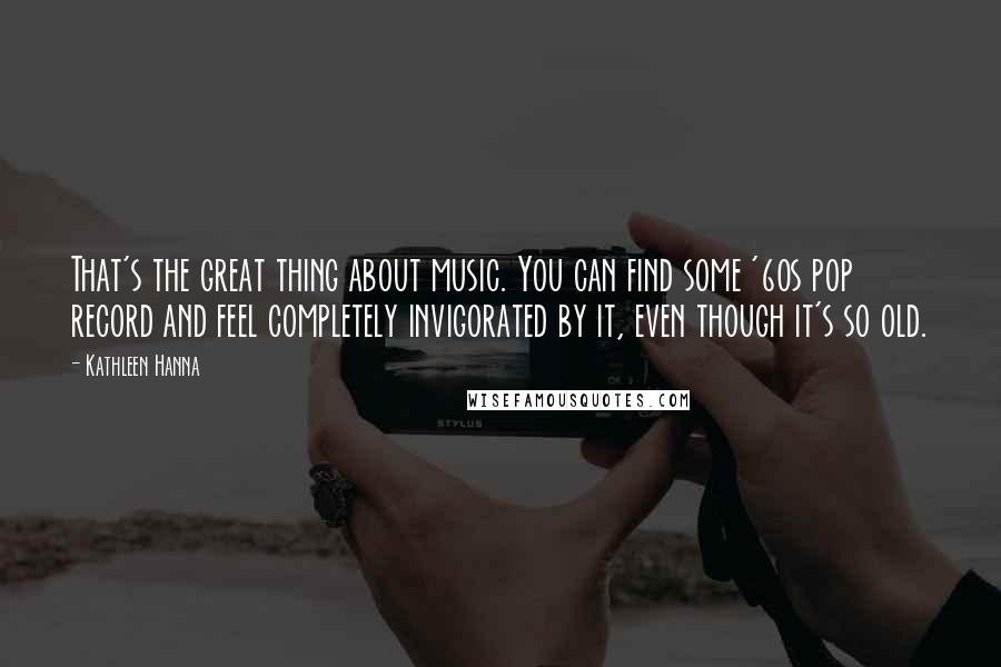 Kathleen Hanna Quotes: That's the great thing about music. You can find some '60s pop record and feel completely invigorated by it, even though it's so old.